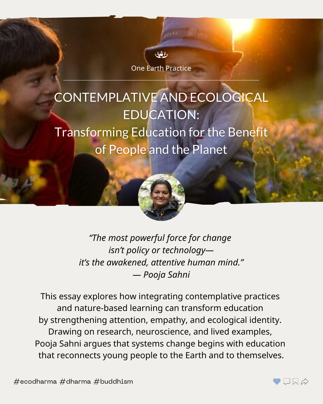 What if education were designed not just to inform, but to awaken care, attention, and relationship?
In this essay, Pooja Sahni explores how contemplative practice and nature-based learning can help cultivate empathy, strengthen attention, and root young people in an ecological identity grounded in belonging rather than extraction.
Drawing on research, neuroscience, and lived experience, she invites us to consider education as a starting point for systems change, one that reconnects learners to the Earth and to themselves.
Read the full essay:
https://oneearthsangha.org/articles/contemplative-and-ecological-ed/
#ecodharma #education #mindfulness #ecologicalidentity #buddhism