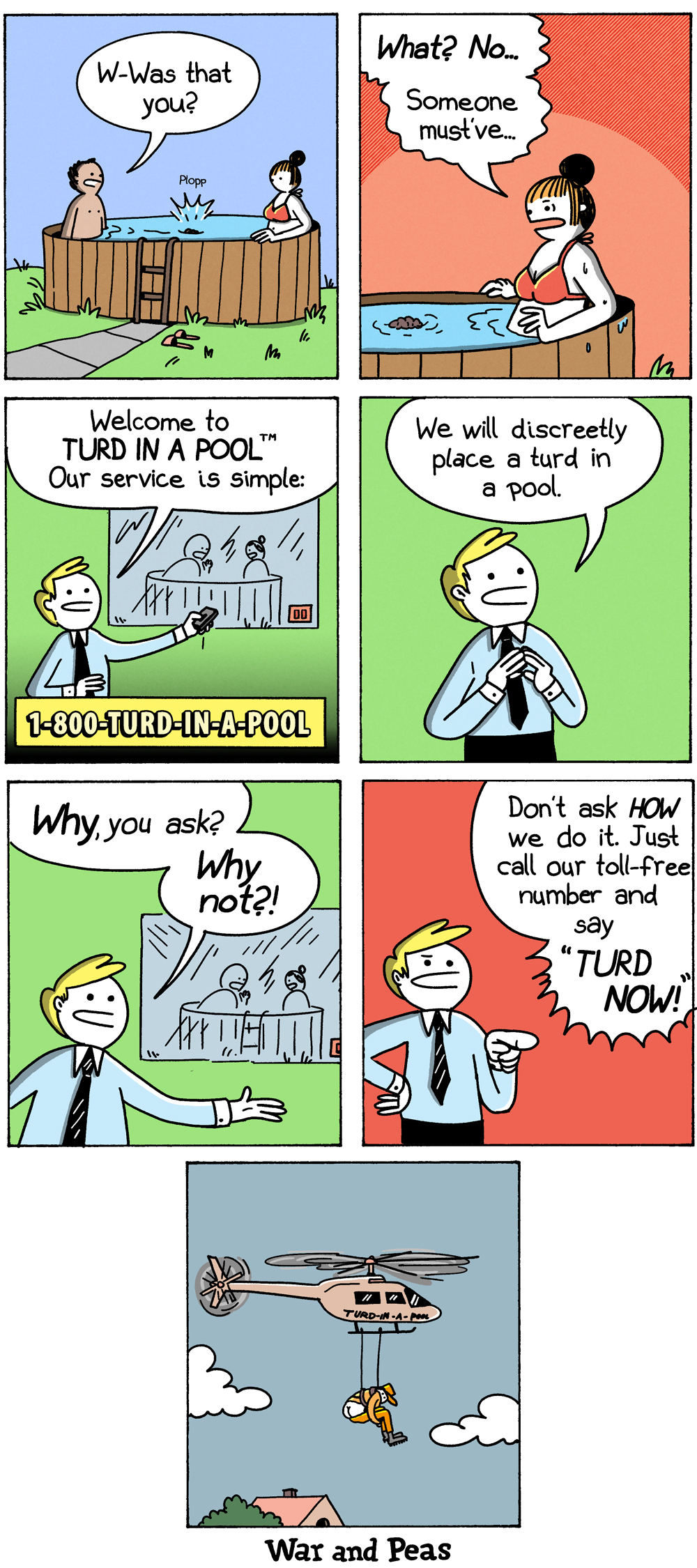 Panel 1: A couple relaxes in a wooden hot tub when a "Plopp" rings out; the man asks the woman, "W-was that you?" Panel 2: She says, "What? No... someone must've..." as a small turd bobs in the water. Panel 3: Cut to a cheerful salesman in an infomercial: "Welcome to Turd in a Pool. Our service is simple," beside the number 1-800-TURD-IN-A-POOL. Panel 4: He explains, "We will discreetly place a turd in a pool." Panel 5: "Why, you ask? Why not?!" Panel 6: Pointing at the camera, he adds, "Don't a