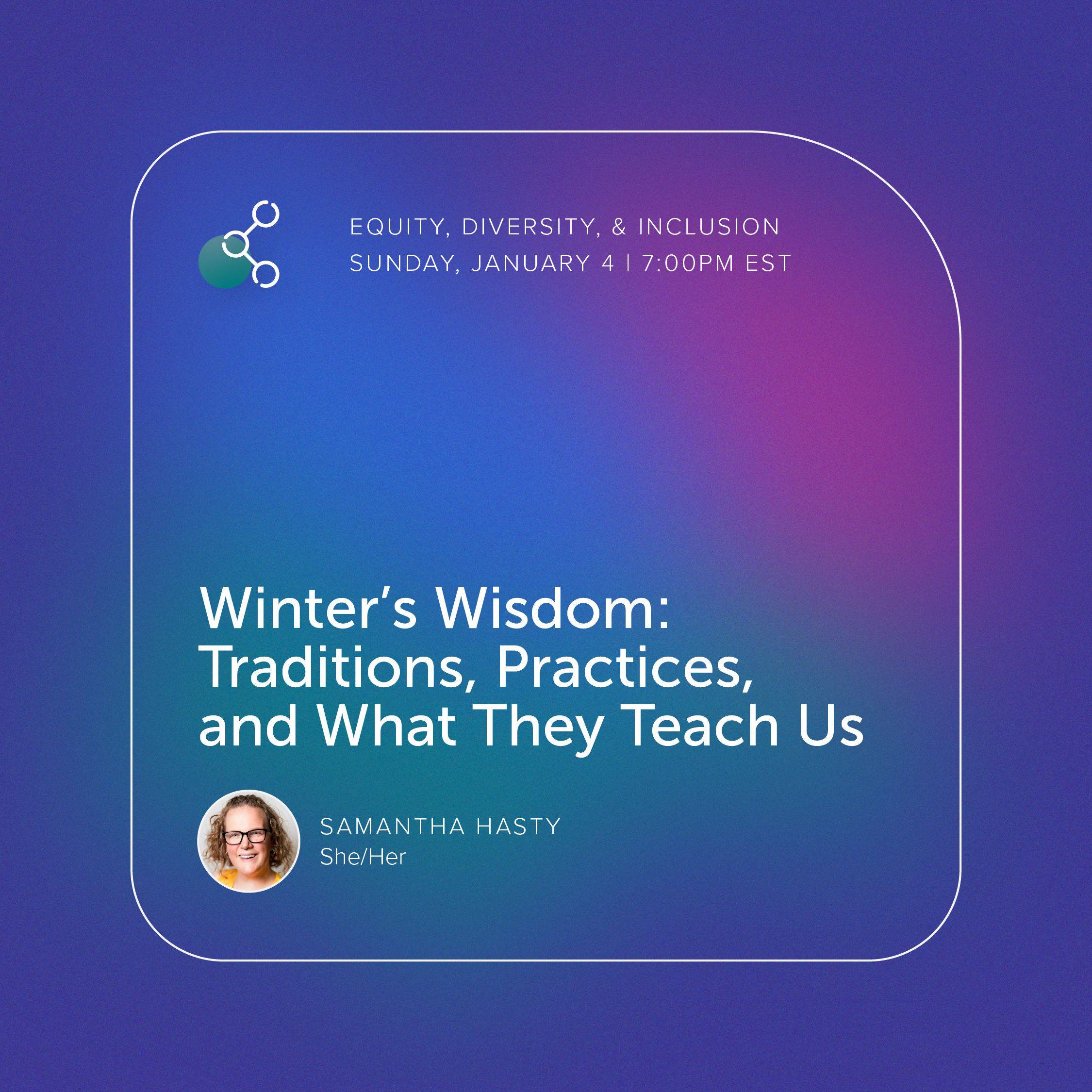 Graphic with purple, pink, blue, and teal hues, highlighting the title, "Winter’s Wisdom: Traditions, Practices, and What They Teach Us!" and the facilitator: Rev. Samantha Hasty, for the January 4th EDI gathering.