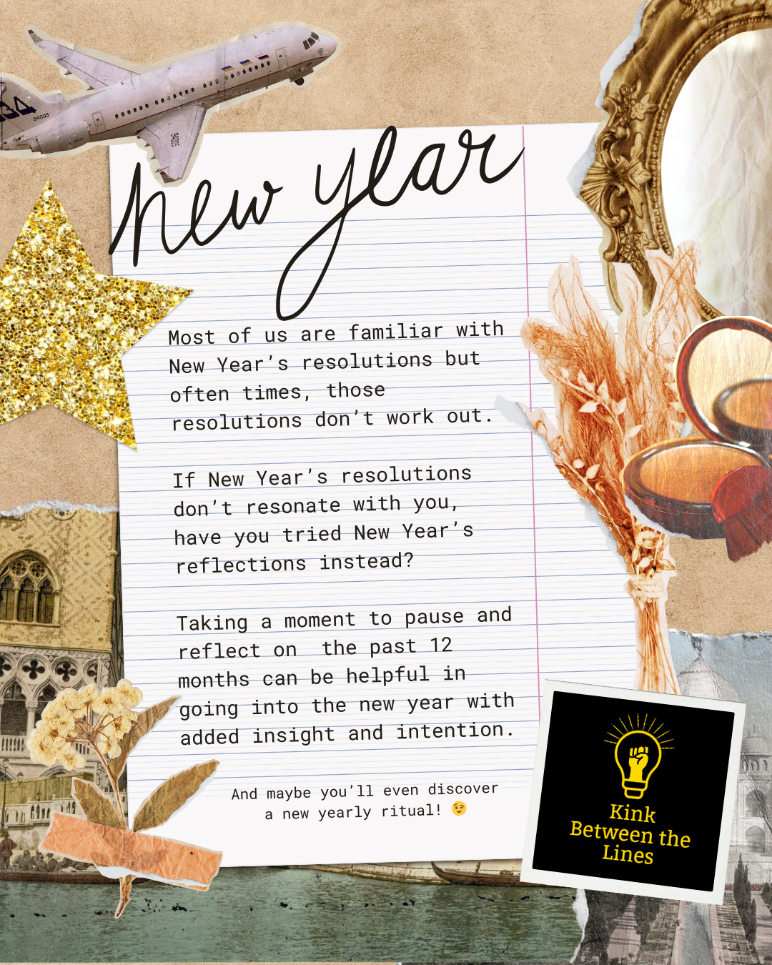 A collage with a lined piece of paper in the middle, with text that says:
“Title: New Year
Most of us are familiar with New Year's resolutions but often times, those resolutions don't work out.
If New Year's resolutions don't resonate with you,
have you tried New Year's reflections instead?
Taking a moment to pause and reflect on the past 12 months can be helpful in going into the new year with added insight and intention.

And maybe you'll even discover a new yearly ritual! 😉”
