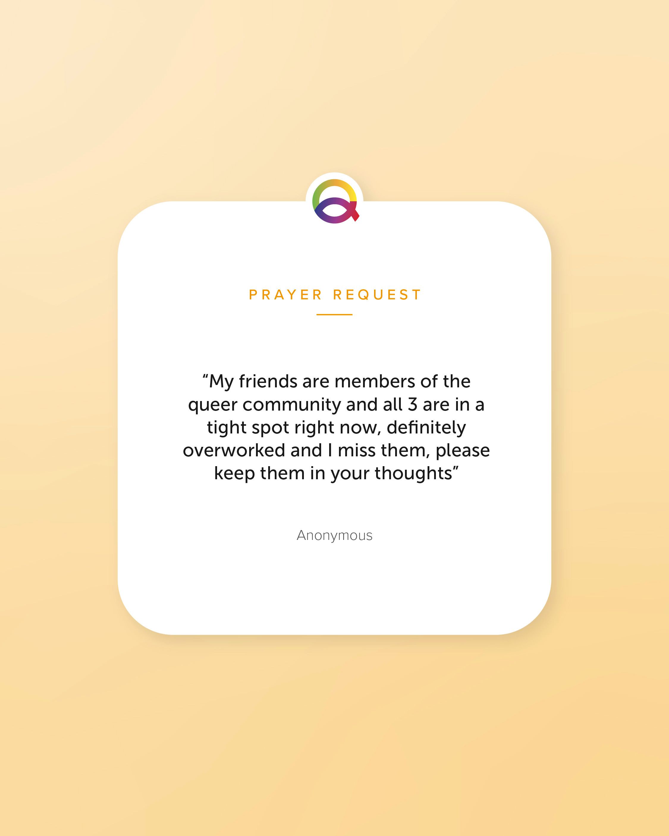 3 graphics featuring requests. Graphic 1 reads “My friends are members of the queer community and all 3 are in a tight spot right now, definitely overworked and I miss them, please keep them in your thoughts”— Anonymous Graphic 2 reads "I am being harassed at work for being gay. I’m 56. I’m tired of this. Please pray for everyone whose livelihood is threatened by prejudice. Please pray for those who persecute other people." - Anonymous Graphic 3 reads “Please pray for a breakthrough with my relationship. If the connection is real and mutual then let it become a little clearer. Pray we open up about our feelings without fear of judgement or rejection and if our affections are reciprocal than let them flow. Thank you.”— Anonymous